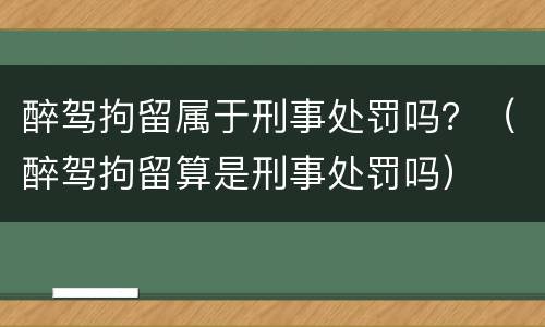 醉驾拘留属于刑事处罚吗？（醉驾拘留算是刑事处罚吗）