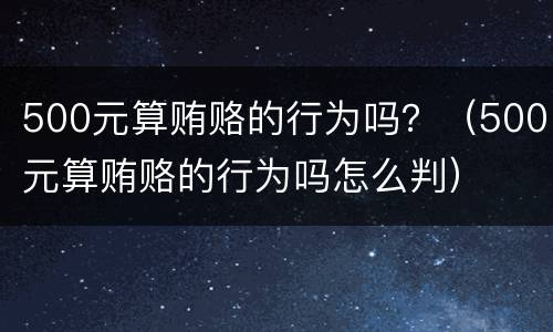 500元算贿赂的行为吗？（500元算贿赂的行为吗怎么判）