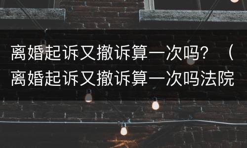 离婚起诉又撤诉算一次吗？（离婚起诉又撤诉算一次吗法院）