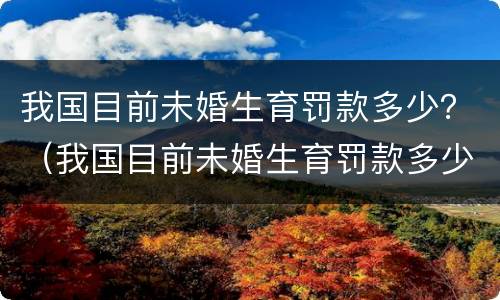 我国目前未婚生育罚款多少？（我国目前未婚生育罚款多少钱）