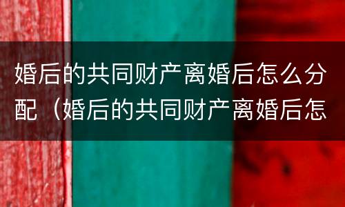 婚后的共同财产离婚后怎么分配（婚后的共同财产离婚后怎么分配呢）