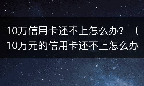 10万信用卡还不上怎么办？（10万元的信用卡还不上怎么办）