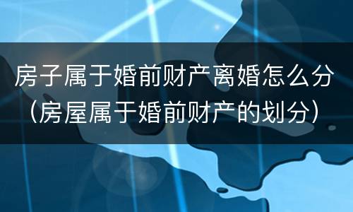 房子属于婚前财产离婚怎么分（房屋属于婚前财产的划分）