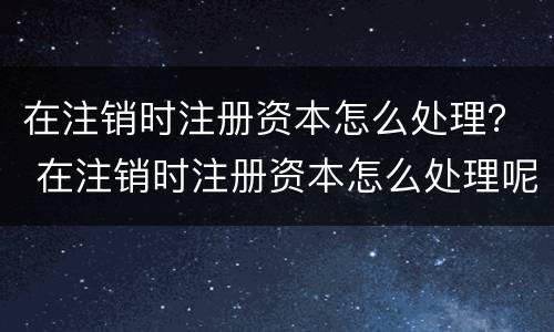 在注销时注册资本怎么处理？ 在注销时注册资本怎么处理呢