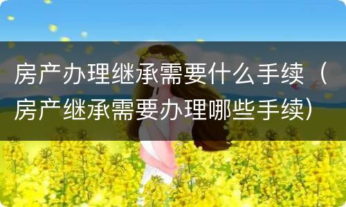 房产办理继承需要什么手续（房产继承需要办理哪些手续）