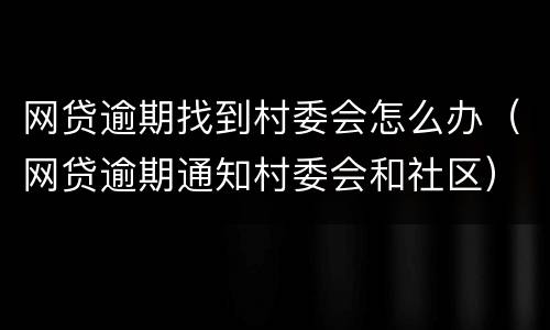 网贷逾期找到村委会怎么办（网贷逾期通知村委会和社区）
