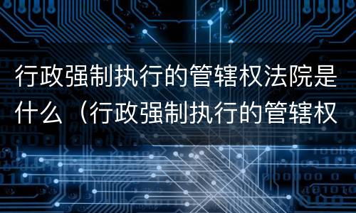 行政强制执行的管辖权法院是什么（行政强制执行的管辖权法院是什么意思）