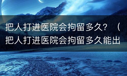 把人打进医院会拘留多久？（把人打进医院会拘留多久能出来）