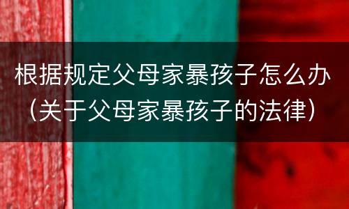 根据规定父母家暴孩子怎么办（关于父母家暴孩子的法律）