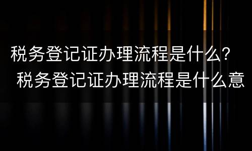 税务登记证办理流程是什么？ 税务登记证办理流程是什么意思