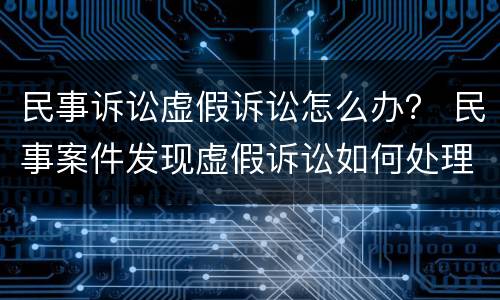 民事诉讼虚假诉讼怎么办？ 民事案件发现虚假诉讼如何处理