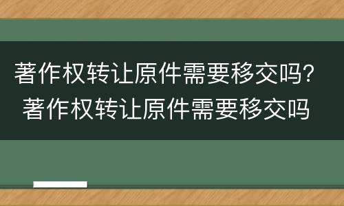 著作权转让原件需要移交吗？ 著作权转让原件需要移交吗