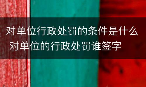 对单位行政处罚的条件是什么 对单位的行政处罚谁签字