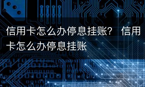 信用卡怎么办停息挂账？ 信用卡怎么办停息挂账