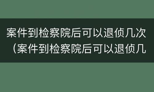 案件到检察院后可以退侦几次（案件到检察院后可以退侦几次嘛）