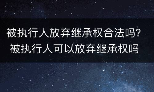 被执行人放弃继承权合法吗？ 被执行人可以放弃继承权吗