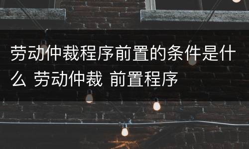 劳动仲裁程序前置的条件是什么 劳动仲裁 前置程序