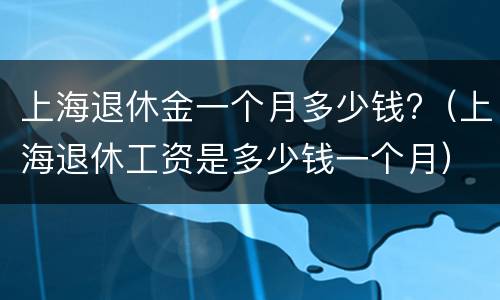 上海退休金一个月多少钱?（上海退休工资是多少钱一个月）