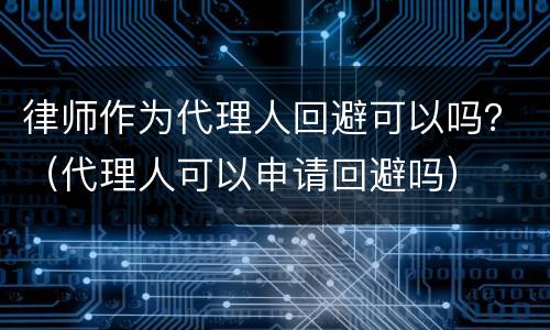 律师作为代理人回避可以吗？（代理人可以申请回避吗）