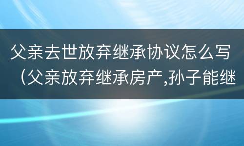父亲去世放弃继承协议怎么写(父亲放弃继承房产,孙子能继承吗) 父亲去世放弃继承协议怎么写(父亲放弃继承房产,孙子能继承吗)