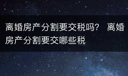 离婚房产分割要交税吗？ 离婚房产分割要交哪些税