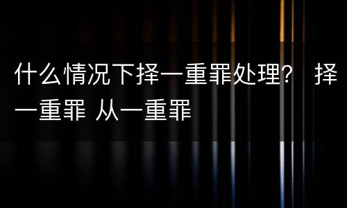 什么情况下择一重罪处理？ 择一重罪 从一重罪