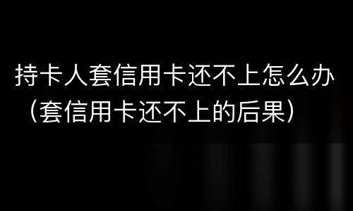 持卡人套信用卡还不上怎么办（套信用卡还不上的后果）