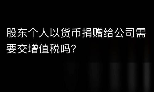 股东个人以货币捐赠给公司需要交增值税吗？