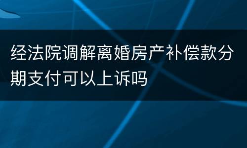 经法院调解离婚房产补偿款分期支付可以上诉吗