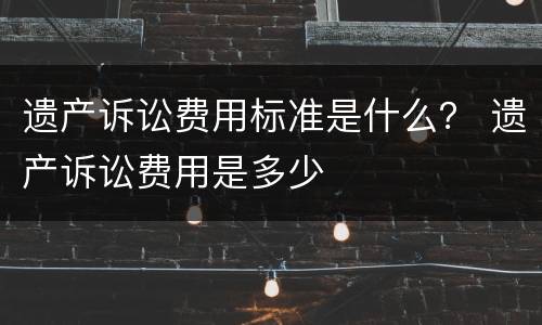 遗产诉讼费用标准是什么？ 遗产诉讼费用是多少
