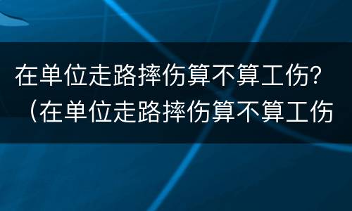 在单位走路摔伤算不算工伤？（在单位走路摔伤算不算工伤事故）
