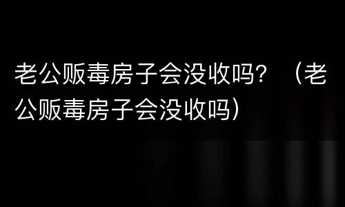 老公贩毒房子会没收吗？（老公贩毒房子会没收吗）