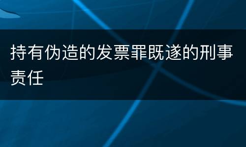 持有伪造的发票罪既遂的刑事责任 持有伪造的发票罪既遂的刑事责任