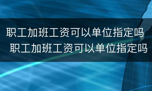 职工加班工资可以单位指定吗 职工加班工资可以单位指定吗怎么算