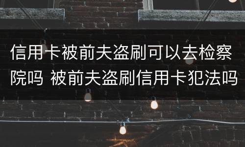 信用卡被前夫盗刷可以去检察院吗 被前夫盗刷信用卡犯法吗