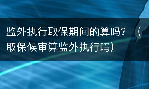 监外执行取保期间的算吗？（取保候审算监外执行吗）
