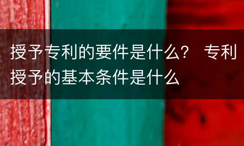 授予专利的要件是什么? 专利授予的基本条件是什么 授予专利的要件是什么? 专利授予的基本条件是什么