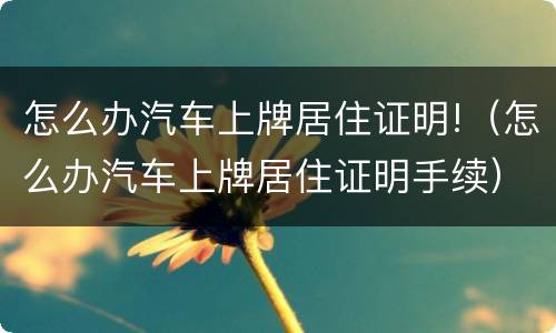 怎么办汽车上牌居住证明!（怎么办汽车上牌居住证明手续）