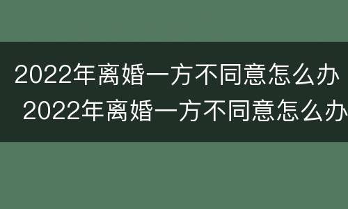 2022年离婚一方不同意怎么办 2022年离婚一方不同意怎么办需要多久能离婚