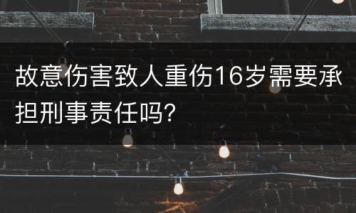 故意伤害致人重伤16岁需要承担刑事责任吗？