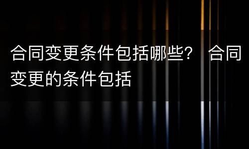 合同变更条件包括哪些？ 合同变更的条件包括
