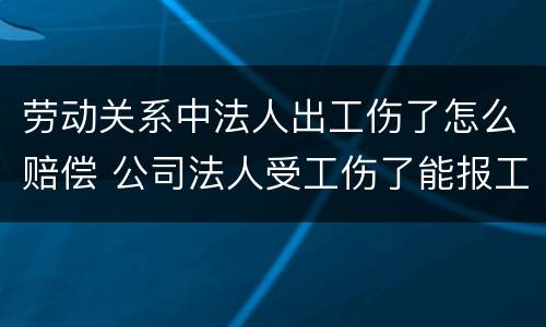 劳动关系中法人出工伤了怎么赔偿 公司法人受工伤了能报工伤保险吗