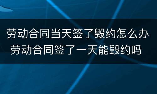 劳动合同当天签了毁约怎么办 劳动合同签了一天能毁约吗