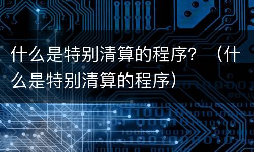什么是特别清算的程序?(什么是特别清算的程序) 什么是特别清算的程序?(什么是特别清算的程序)