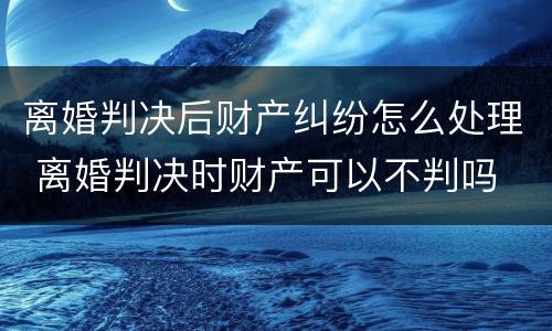 离婚判决后财产纠纷怎么处理 离婚判决时财产可以不判吗