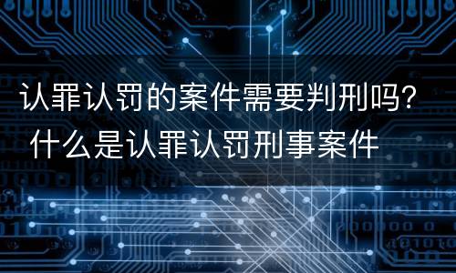 认罪认罚的案件需要判刑吗？ 什么是认罪认罚刑事案件