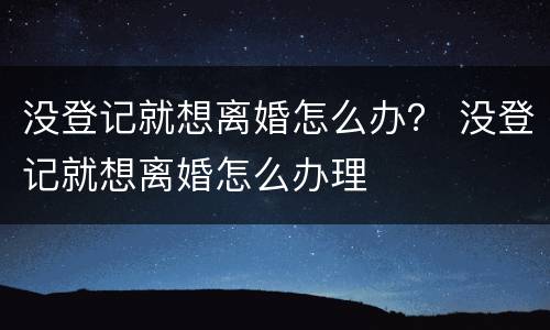 没登记就想离婚怎么办？ 没登记就想离婚怎么办理