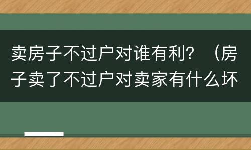 卖房子不过户对谁有利？（房子卖了不过户对卖家有什么坏处）
