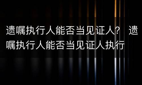 遗嘱执行人能否当见证人？ 遗嘱执行人能否当见证人执行