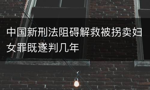 中国新刑法阻碍解救被拐卖妇女罪既遂判几年